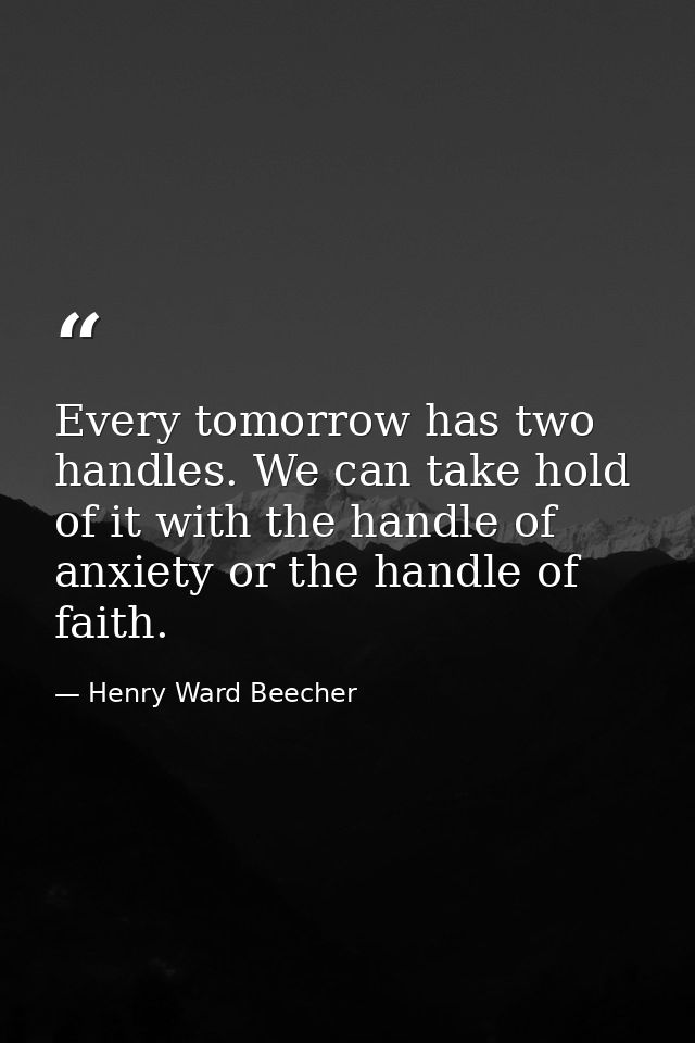 Every tomorrow has two handles. We can take hold of it with the handle of anxiety or the handle of faith. — Henry Ward Beecher