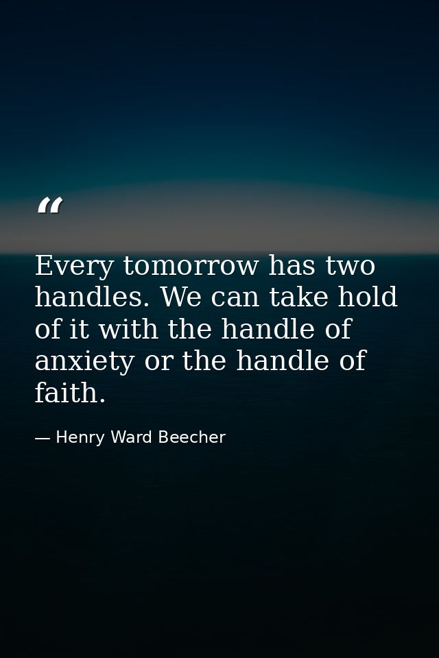 Every tomorrow has two handles. We can take hold of it with the handle of anxiety or the handle of faith. — Henry Ward Beecher