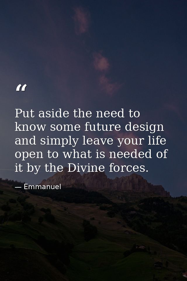 Put aside the need to know some future design and simply leave your life open to what is needed of it by the Divine forc — Emmanuel