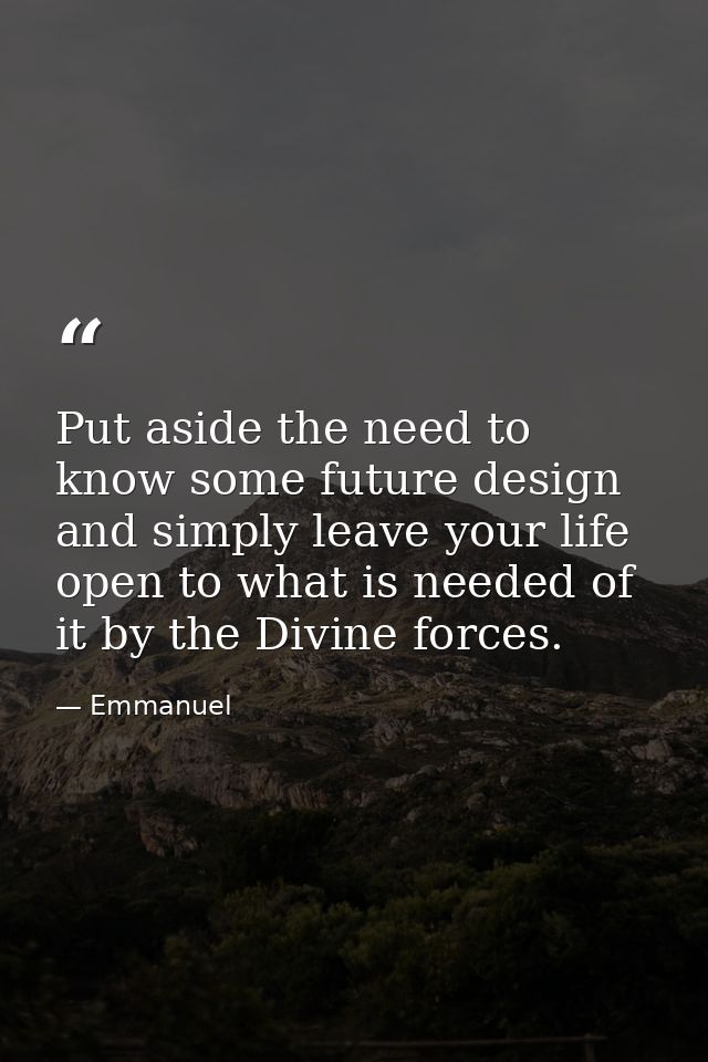 Put aside the need to know some future design and simply leave your life open to what is needed of it by the Divine forc — Emmanuel