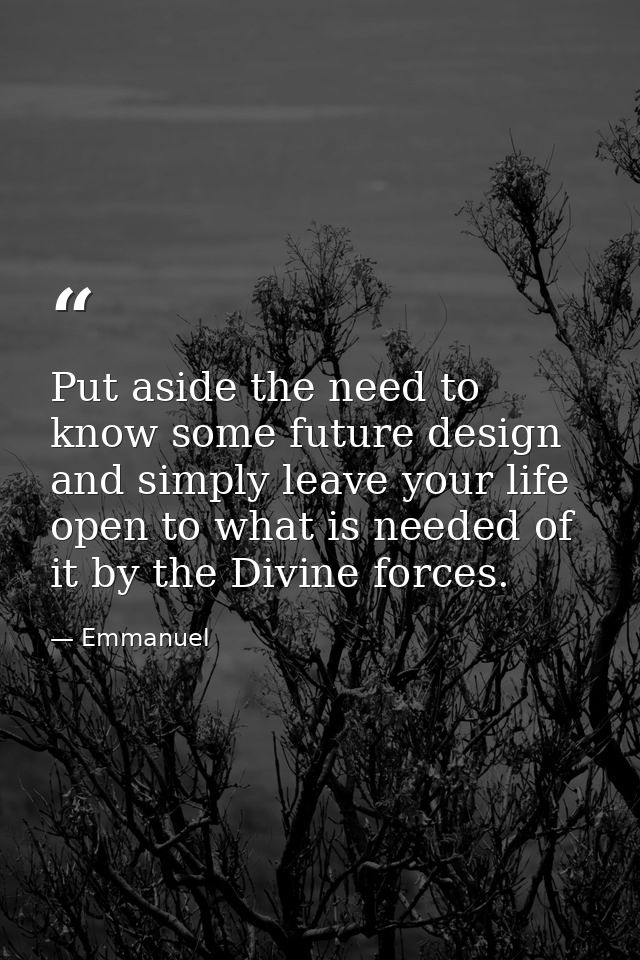 Put aside the need to know some future design and simply leave your life open to what is needed of it by the Divine forc — Emmanuel