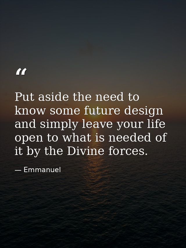 Put aside the need to know some future design and simply leave your life open to what is needed of it by the Divine forc — Emmanuel