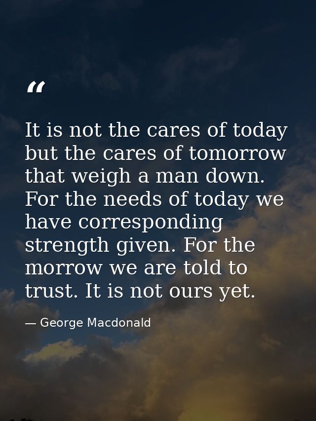 It is not the cares of today  but the cares of tomorrow  that weigh a man down. For the needs of today we have correspon — George Macdonald