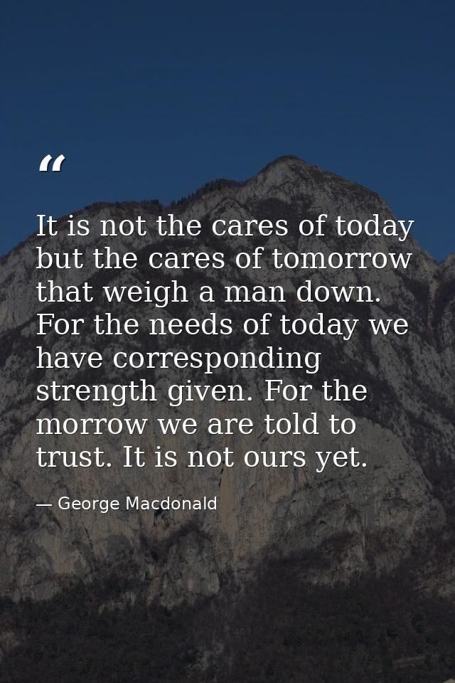 It is not the cares of today  but the cares of tomorrow  that weigh a man down. For the needs of today we have correspon — George Macdonald