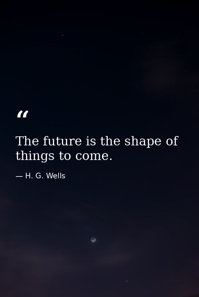 The future is the shape of things to come. — H. G. Wells