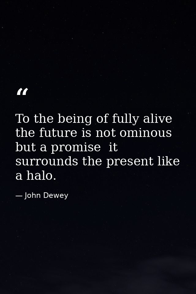 To the being of fully alive  the future is not ominous but a promise  it surrounds the present like a halo. — John Dewey