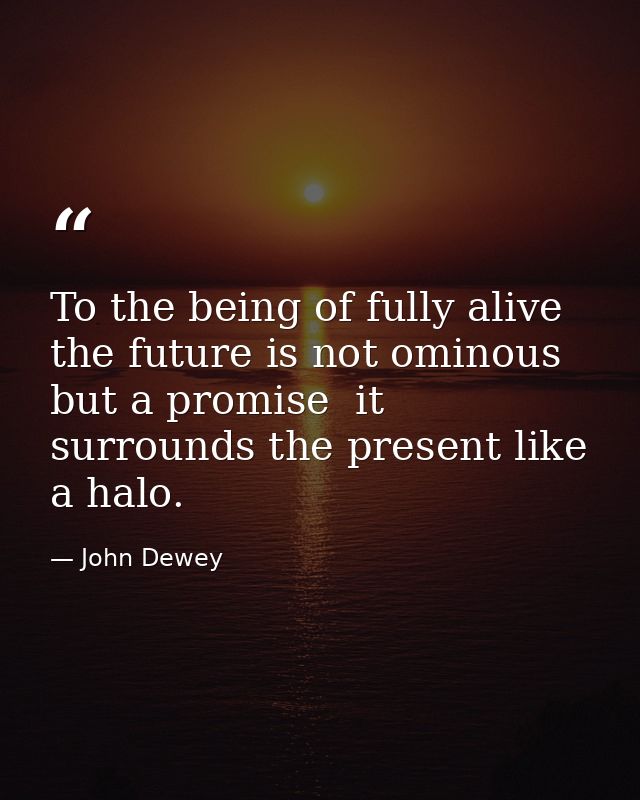 To the being of fully alive  the future is not ominous but a promise  it surrounds the present like a halo. — John Dewey