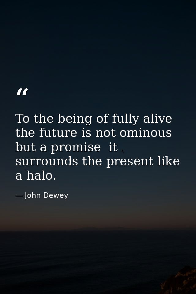 To the being of fully alive  the future is not ominous but a promise  it surrounds the present like a halo. — John Dewey