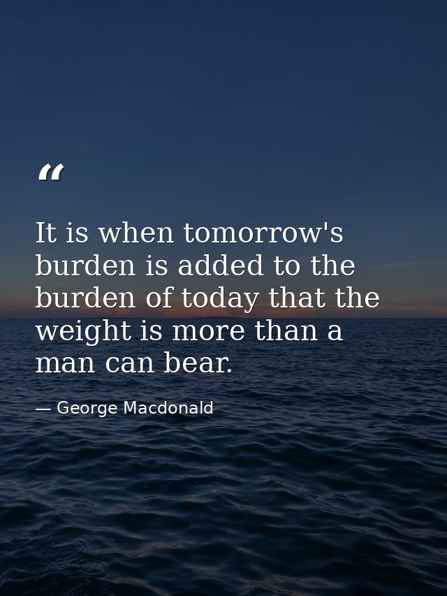 It is when tomorrow's burden is added to the burden of today that the weight is more than a man can bear. — George Macdonald
