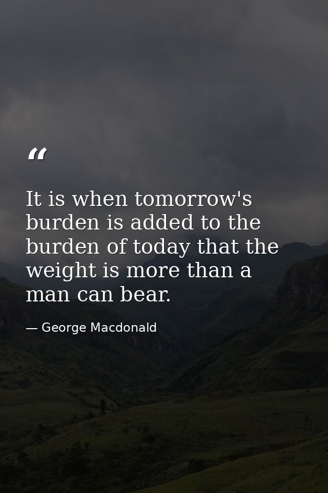 It is when tomorrow's burden is added to the burden of today that the weight is more than a man can bear. — George Macdonald