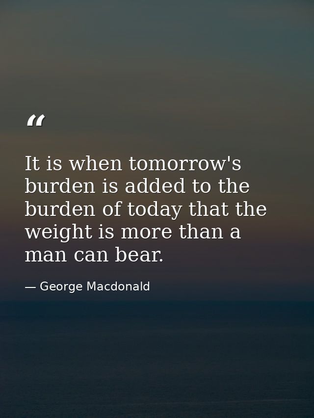 It is when tomorrow's burden is added to the burden of today that the weight is more than a man can bear. — George Macdonald