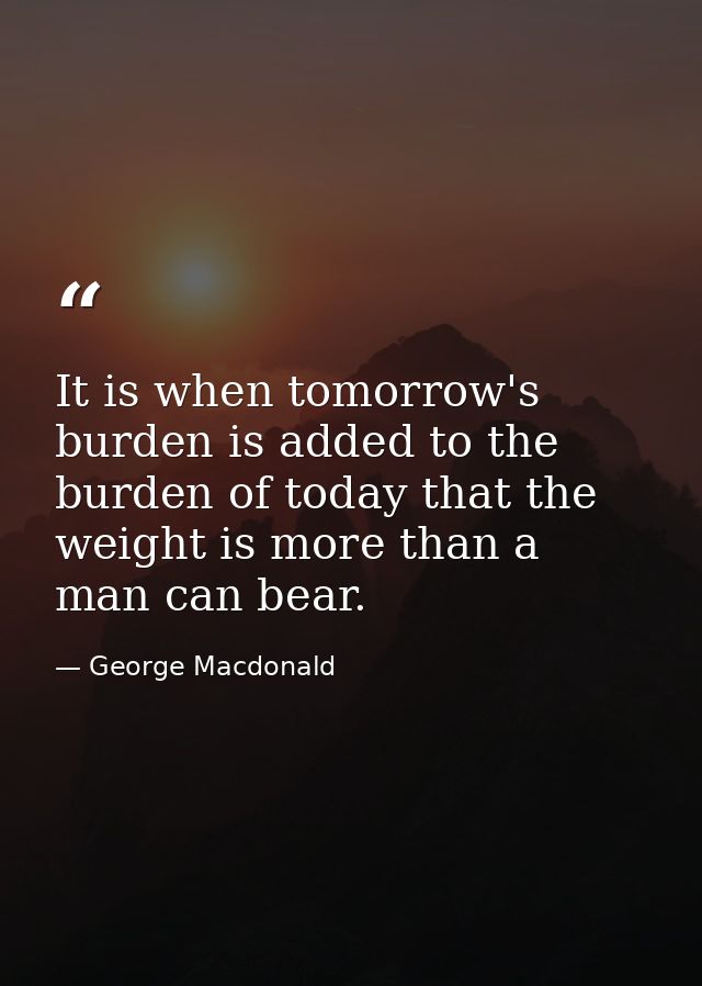 It is when tomorrow's burden is added to the burden of today that the weight is more than a man can bear. — George Macdonald
