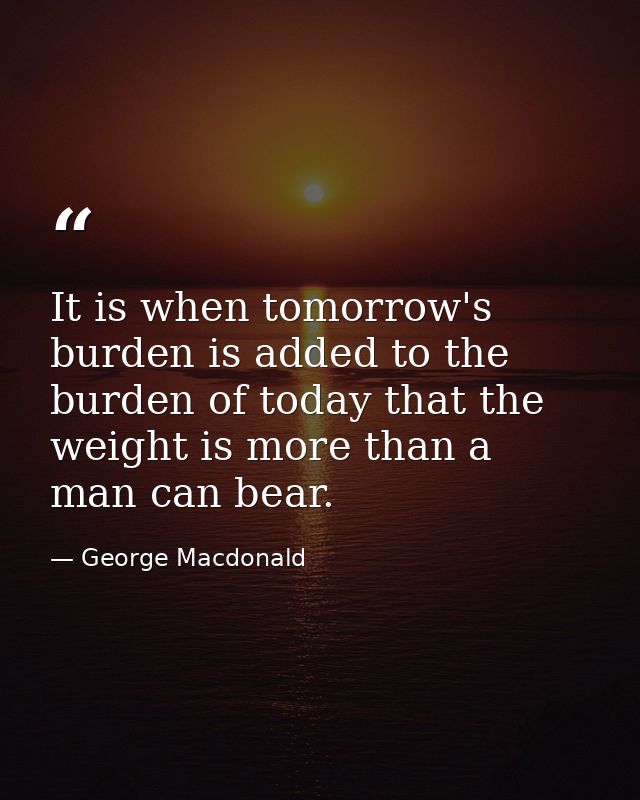 It is when tomorrow's burden is added to the burden of today that the weight is more than a man can bear. — George Macdonald