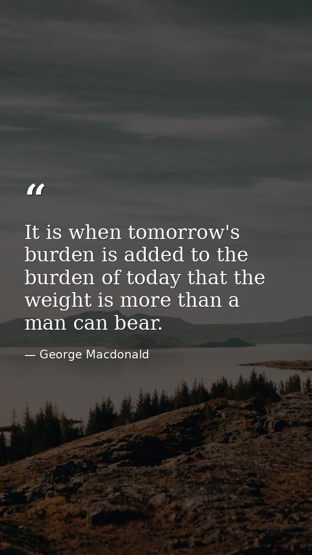 It is when tomorrow's burden is added to the burden of today that the weight is more than a man can bear. — George Macdonald