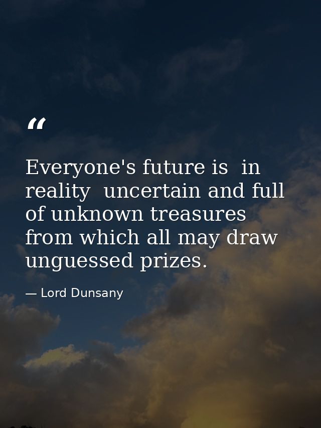 Everyone's future is  in reality  uncertain and full of unknown treasures from which all may draw unguessed prizes. — Lord Dunsany