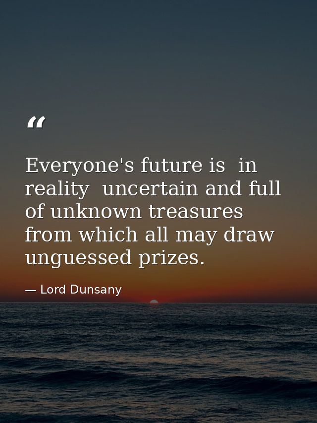 Everyone's future is  in reality  uncertain and full of unknown treasures from which all may draw unguessed prizes. — Lord Dunsany