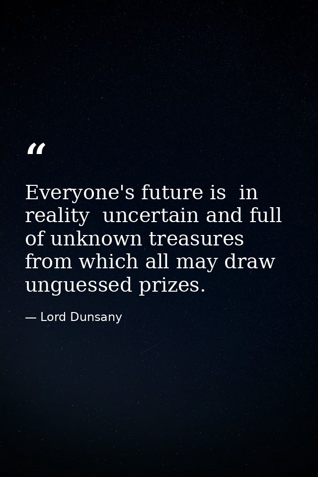 Everyone's future is  in reality  uncertain and full of unknown treasures from which all may draw unguessed prizes. — Lord Dunsany
