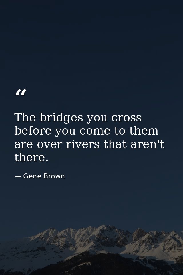 The bridges you cross before you come to them are over rivers that aren't there. — Gene Brown