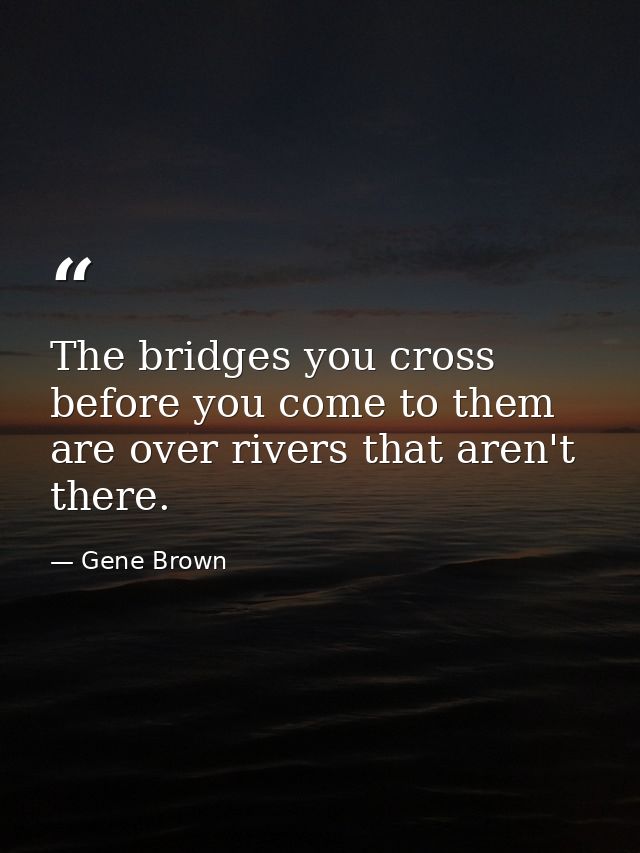 The bridges you cross before you come to them are over rivers that aren't there. — Gene Brown