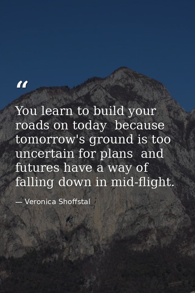 You learn to build your roads on today  because tomorrow's ground is too uncertain for plans  and futures have a way of  — Veronica Shoffstal