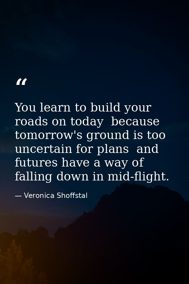 You learn to build your roads on today  because tomorrow's ground is too uncertain for plans  and futures have a way of  — Veronica Shoffstal
