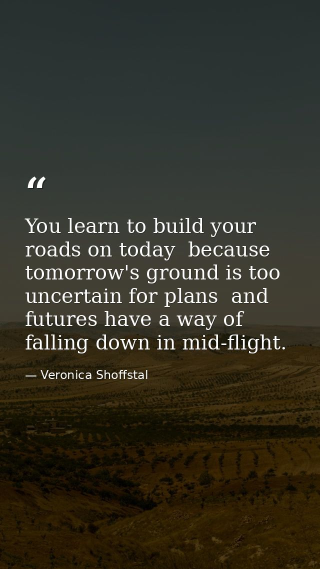 You learn to build your roads on today  because tomorrow's ground is too uncertain for plans  and futures have a way of  — Veronica Shoffstal