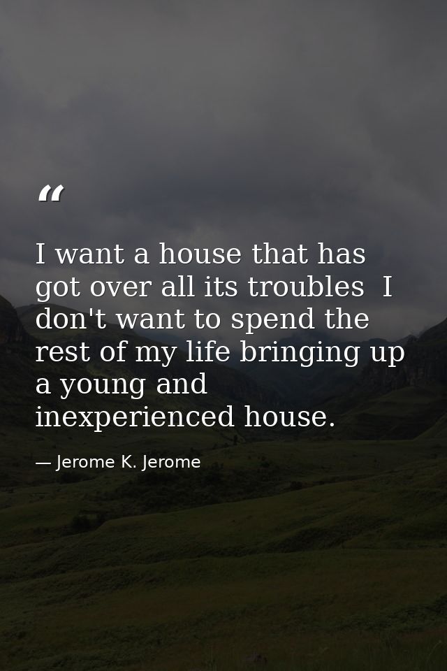 I want a house that has got over all its troubles  I don't want to spend the rest of my life bringing up a young and ine — Jerome K. Jerome