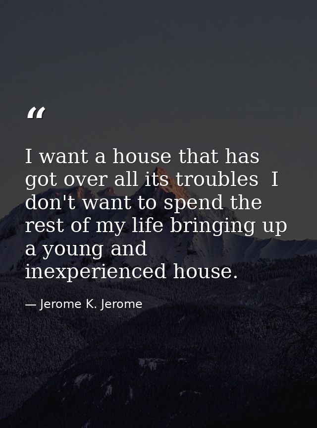 I want a house that has got over all its troubles  I don't want to spend the rest of my life bringing up a young and ine — Jerome K. Jerome