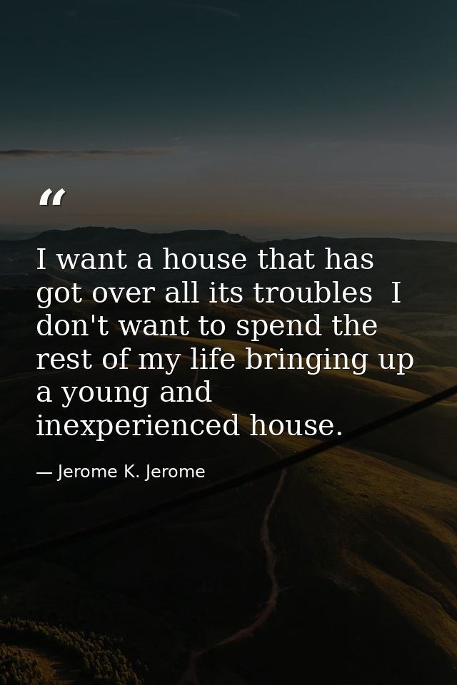 I want a house that has got over all its troubles  I don't want to spend the rest of my life bringing up a young and ine — Jerome K. Jerome
