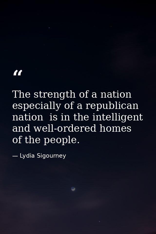 The strength of a nation  especially of a republican nation  is in the intelligent and well-ordered homes of the people. — Lydia Sigourney