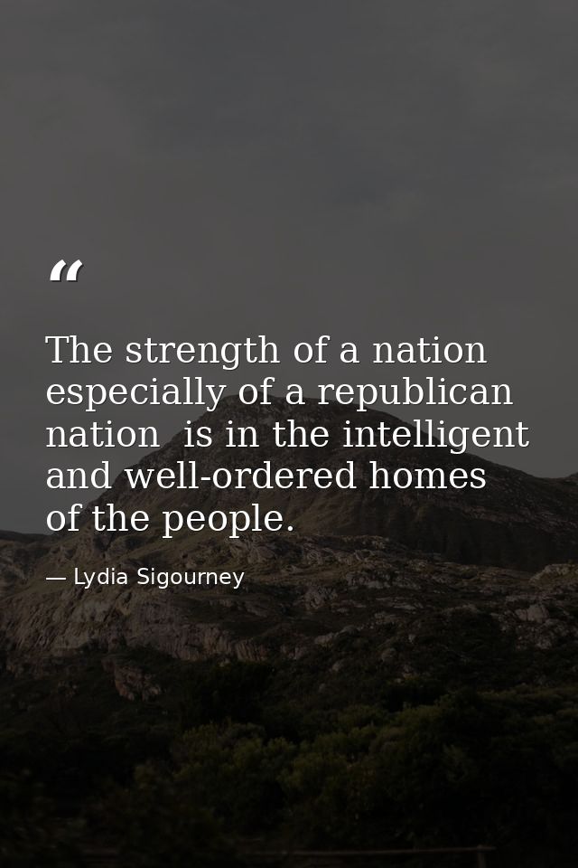 The strength of a nation  especially of a republican nation  is in the intelligent and well-ordered homes of the people. — Lydia Sigourney