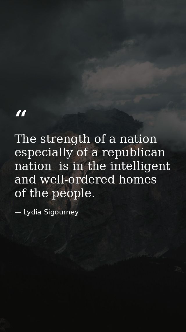 The strength of a nation  especially of a republican nation  is in the intelligent and well-ordered homes of the people. — Lydia Sigourney