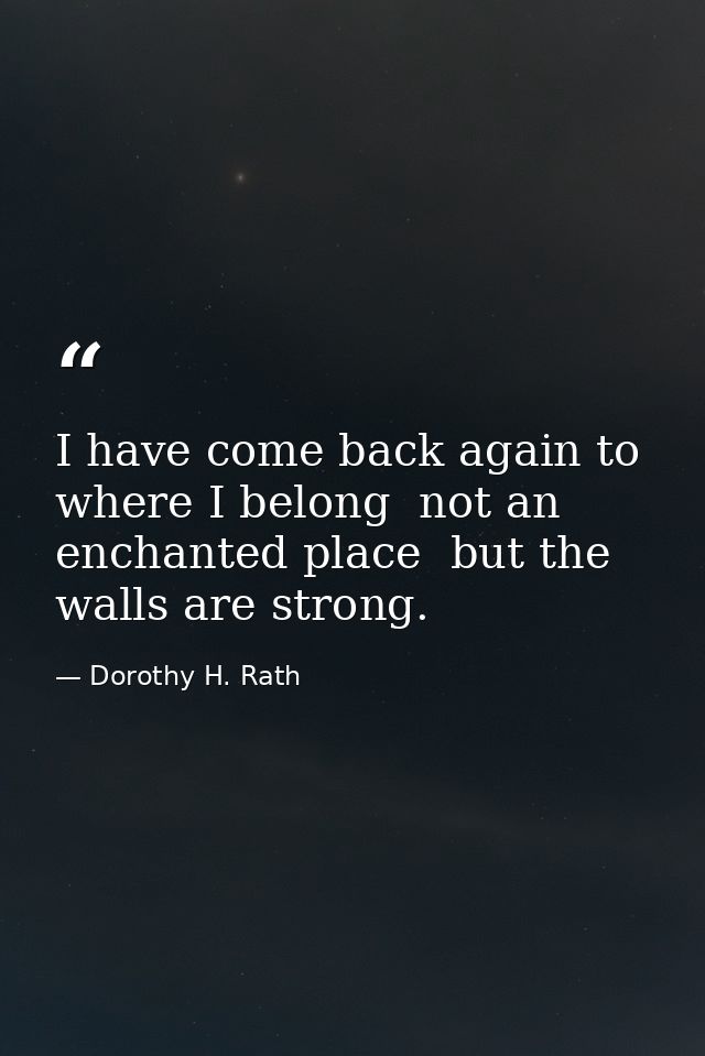 I have come back again to where I belong  not an enchanted place  but the walls are strong. — Dorothy H. Rath