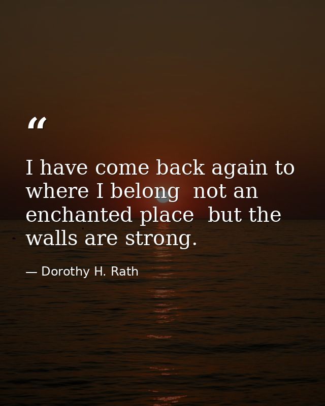 I have come back again to where I belong  not an enchanted place  but the walls are strong. — Dorothy H. Rath