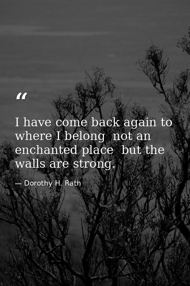 I have come back again to where I belong  not an enchanted place  but the walls are strong. — Dorothy H. Rath