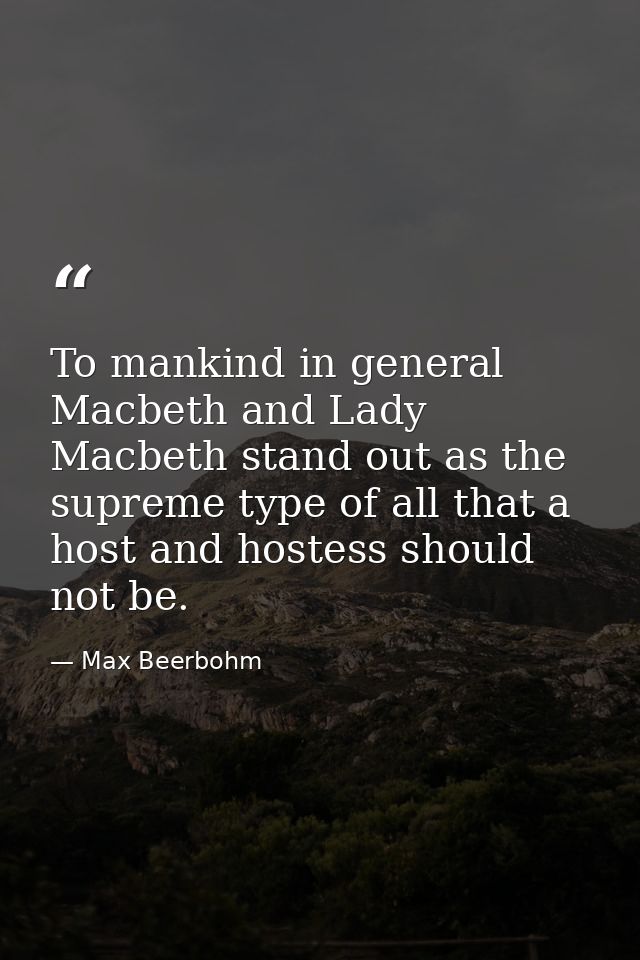 To mankind in general Macbeth and Lady Macbeth stand out as the supreme type of all that a host and hostess should not b — Max Beerbohm