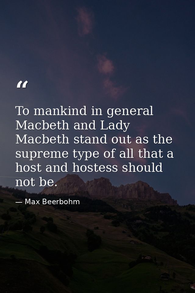 To mankind in general Macbeth and Lady Macbeth stand out as the supreme type of all that a host and hostess should not b — Max Beerbohm