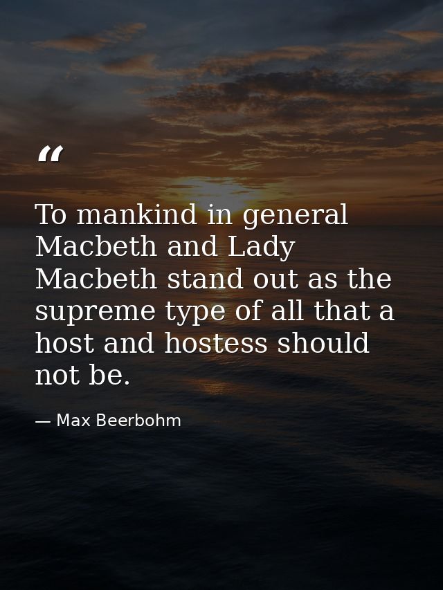 To mankind in general Macbeth and Lady Macbeth stand out as the supreme type of all that a host and hostess should not b — Max Beerbohm