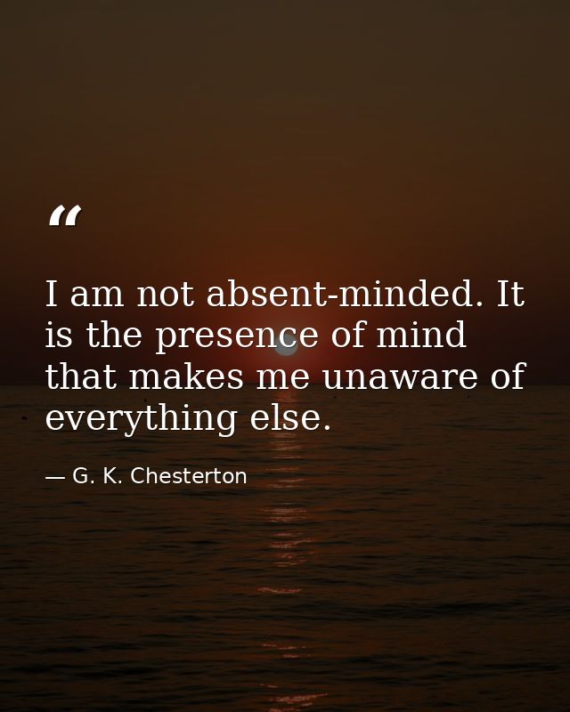 I am not absent-minded. It is the presence of mind that makes me unaware of everything else. — G. K. Chesterton