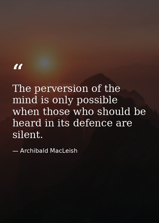 The perversion of the mind is only possible when those who should be heard in its defence are silent. — Archibald MacLeish