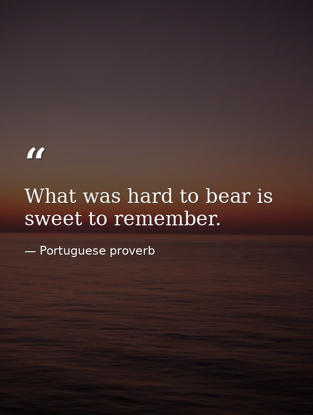 What was hard to bear is sweet to remember. — Portuguese proverb