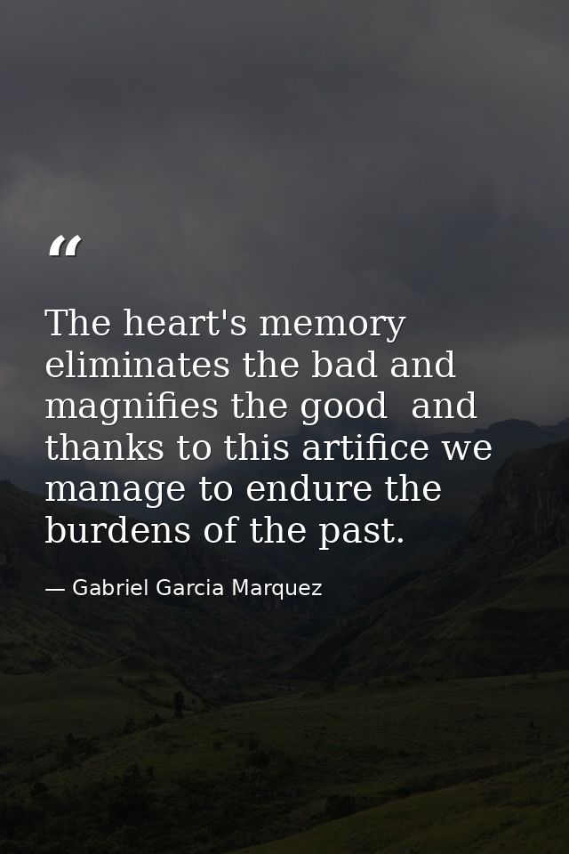 The heart's memory eliminates the bad and magnifies the good  and thanks to this artifice we manage to endure the burden — Gabriel Garcia Marquez