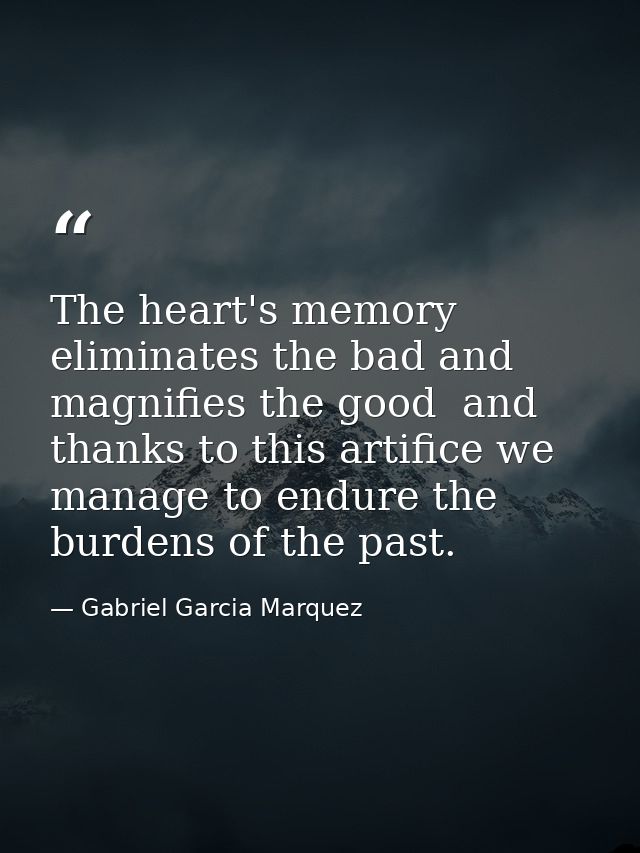 The heart's memory eliminates the bad and magnifies the good  and thanks to this artifice we manage to endure the burden — Gabriel Garcia Marquez