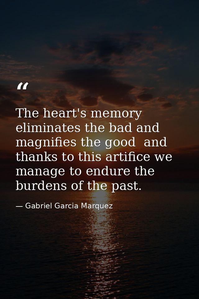 The heart's memory eliminates the bad and magnifies the good  and thanks to this artifice we manage to endure the burden — Gabriel Garcia Marquez