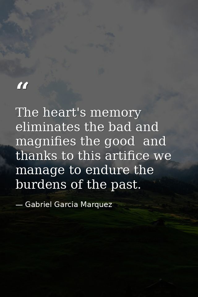 The heart's memory eliminates the bad and magnifies the good  and thanks to this artifice we manage to endure the burden — Gabriel Garcia Marquez