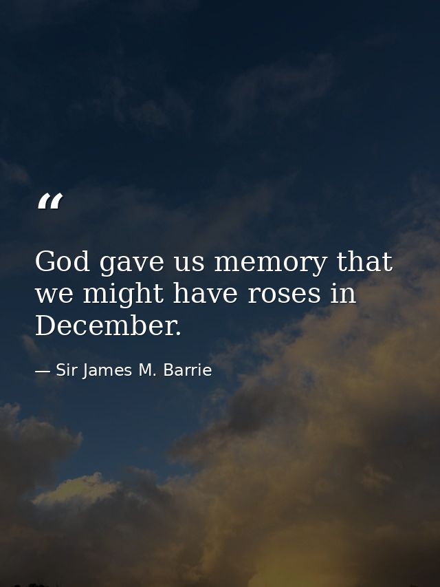God gave us memory that we might have roses in December. — Sir James M. Barrie