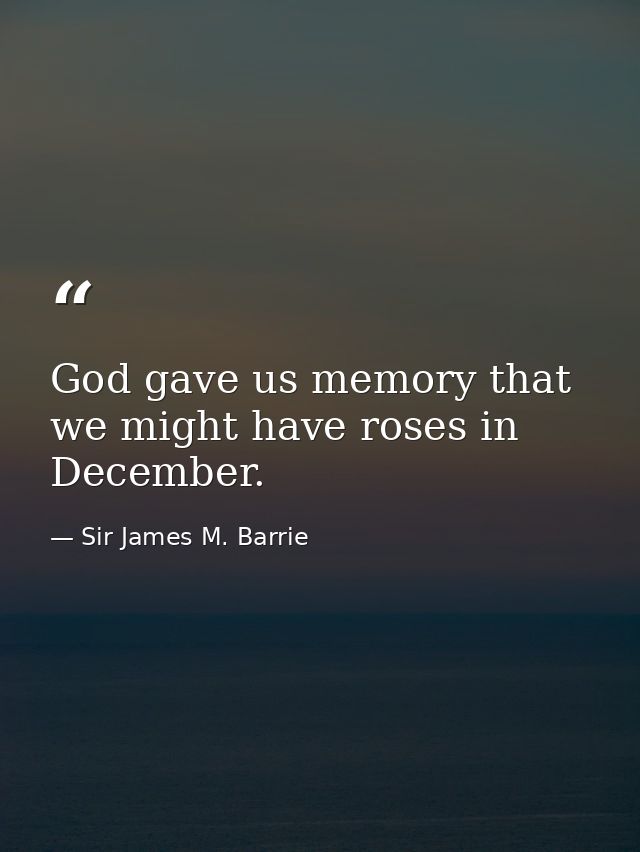 God gave us memory that we might have roses in December. — Sir James M. Barrie