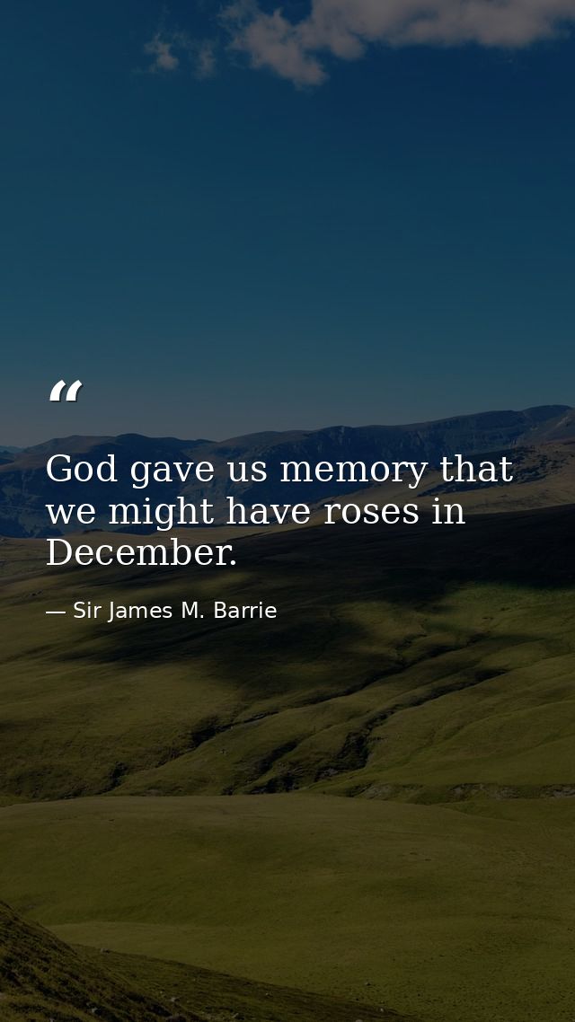 God gave us memory that we might have roses in December. — Sir James M. Barrie