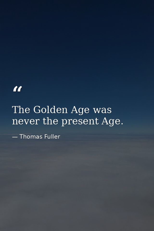 The Golden Age was never the present Age. — Thomas Fuller