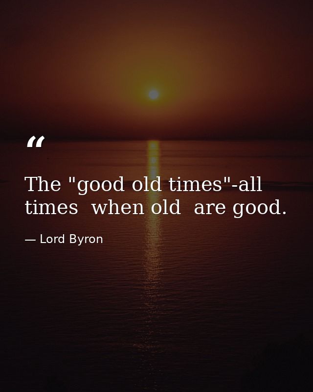 The "good old times"-all times  when old  are good. — Lord Byron